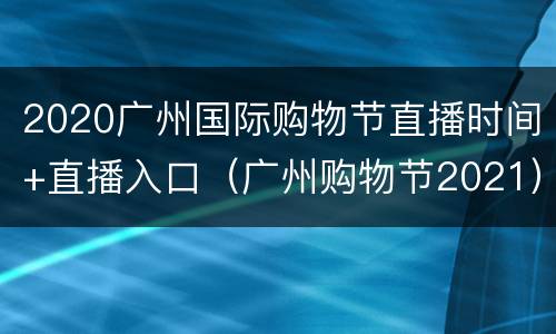 2020广州国际购物节直播时间+直播入口（广州购物节2021）