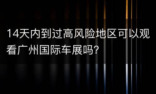 14天内到过高风险地区可以观看广州国际车展吗？