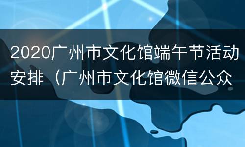 2020广州市文化馆端午节活动安排（广州市文化馆微信公众号）