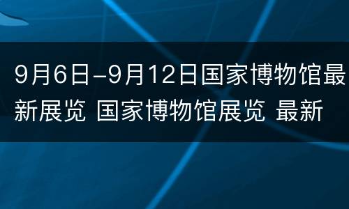 9月6日-9月12日国家博物馆最新展览 国家博物馆展览 最新9月