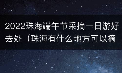 2022珠海端午节采摘一日游好去处（珠海有什么地方可以摘水果）