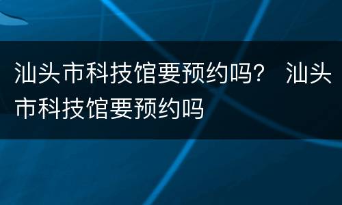 汕头市科技馆要预约吗？ 汕头市科技馆要预约吗