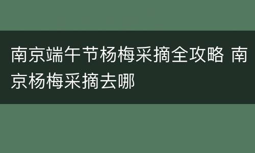 南京端午节杨梅采摘全攻略 南京杨梅采摘去哪
