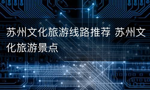 苏州文化旅游线路推荐 苏州文化旅游景点