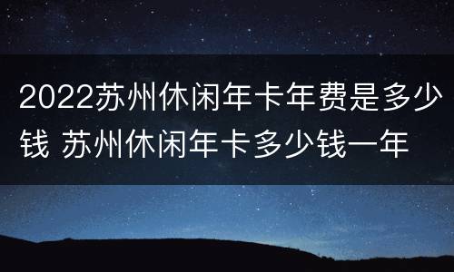 2022苏州休闲年卡年费是多少钱 苏州休闲年卡多少钱一年