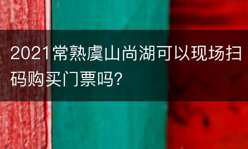 2021常熟虞山尚湖可以现场扫码购买门票吗？