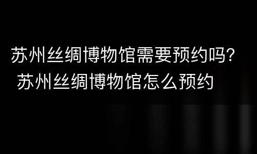 苏州丝绸博物馆需要预约吗？ 苏州丝绸博物馆怎么预约