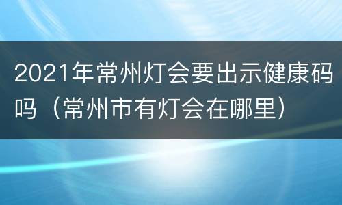 2021年常州灯会要出示健康码吗（常州市有灯会在哪里）