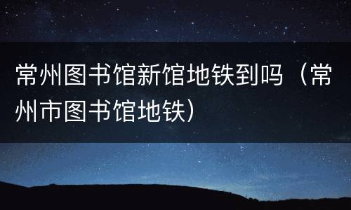 常州图书馆新馆地铁到吗（常州市图书馆地铁）