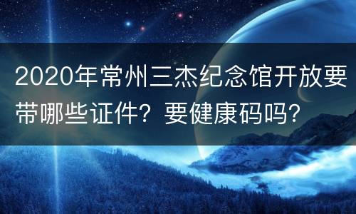 2020年常州三杰纪念馆开放要带哪些证件？要健康码吗？