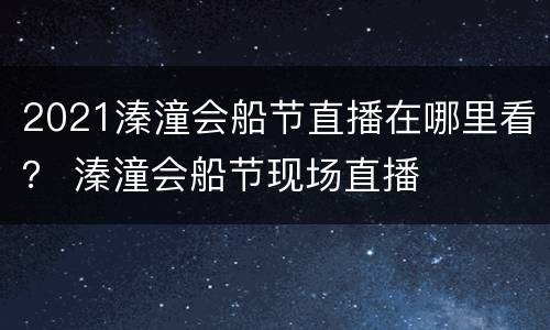 2021溱潼会船节直播在哪里看？ 溱潼会船节现场直播
