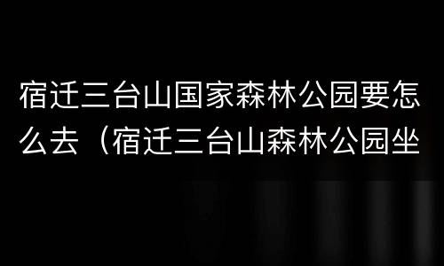 宿迁三台山国家森林公园要怎么去（宿迁三台山森林公园坐公交车几路）