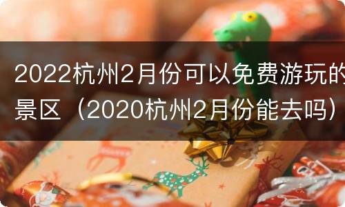 2022杭州2月份可以免费游玩的景区（2020杭州2月份能去吗）