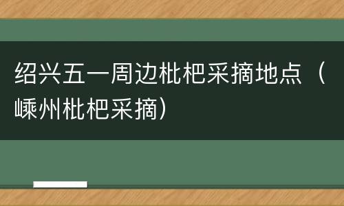 绍兴五一周边枇杷采摘地点（嵊州枇杷采摘）
