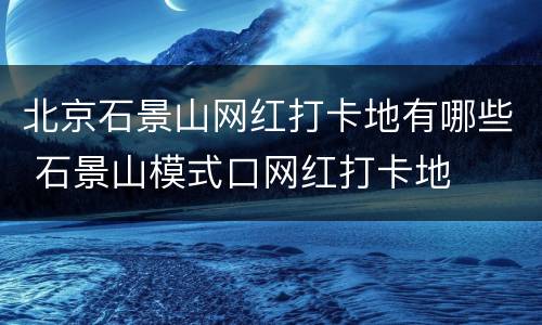 北京石景山网红打卡地有哪些 石景山模式口网红打卡地