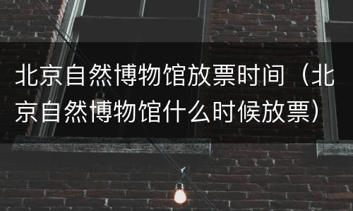 北京自然博物馆放票时间（北京自然博物馆什么时候放票）