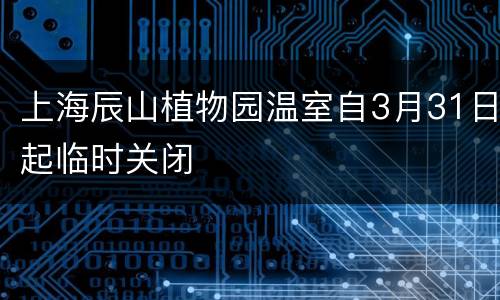 上海辰山植物园温室自3月31日起临时关闭