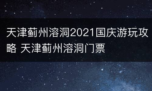天津蓟州溶洞2021国庆游玩攻略 天津蓟州溶洞门票
