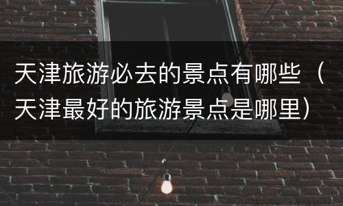 天津旅游必去的景点有哪些（天津最好的旅游景点是哪里）