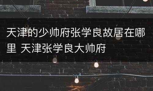 天津的少帅府张学良故居在哪里 天津张学良大帅府