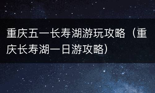 重庆五一长寿湖游玩攻略（重庆长寿湖一日游攻略）