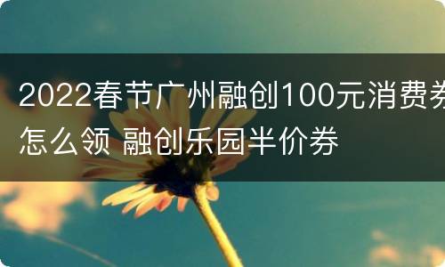 2022春节广州融创100元消费券怎么领 融创乐园半价券