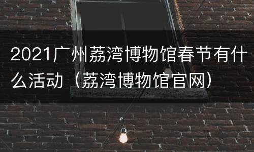 2021广州荔湾博物馆春节有什么活动（荔湾博物馆官网）