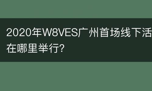 2020年W8VES广州首场线下活动在哪里举行？