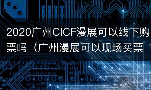 2020广州CICF漫展可以线下购票吗（广州漫展可以现场买票吗）