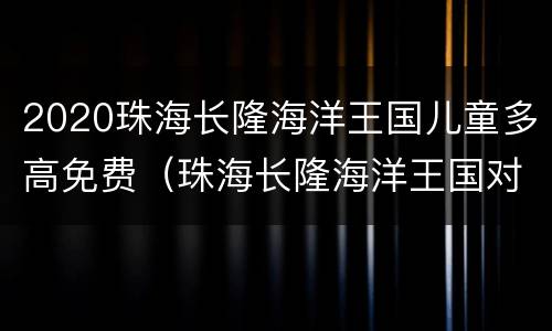 2020珠海长隆海洋王国儿童多高免费（珠海长隆海洋王国对儿童身高严不严）