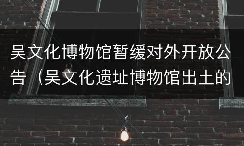 吴文化博物馆暂缓对外开放公告（吴文化遗址博物馆出土的文物）
