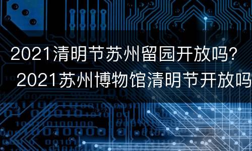 2021清明节苏州留园开放吗？ 2021苏州博物馆清明节开放吗