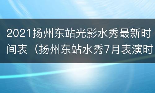 2021扬州东站光影水秀最新时间表（扬州东站水秀7月表演时间）