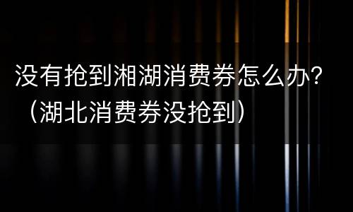 没有抢到湘湖消费券怎么办？（湖北消费券没抢到）