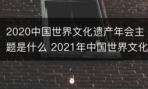 2020中国世界文化遗产年会主题是什么 2021年中国世界文化遗产