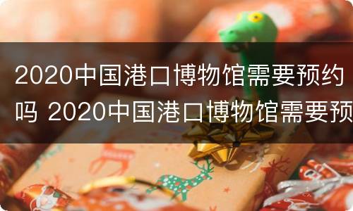 2020中国港口博物馆需要预约吗 2020中国港口博物馆需要预约吗知乎