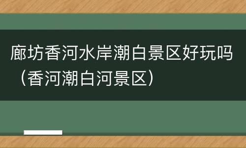 廊坊香河水岸潮白景区好玩吗（香河潮白河景区）