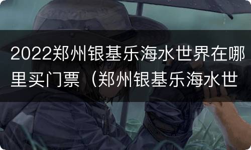 2022郑州银基乐海水世界在哪里买门票（郑州银基乐海水世界门票多少钱）