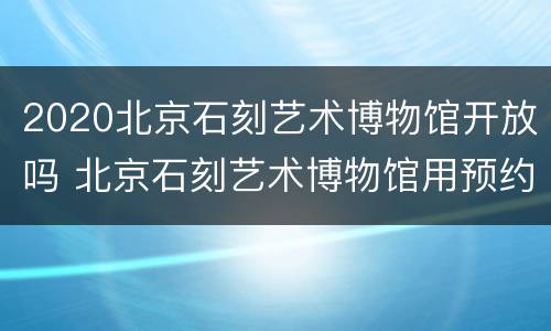 2020北京石刻艺术博物馆开放吗 北京石刻艺术博物馆用预约吗