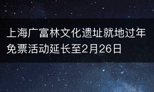 上海广富林文化遗址就地过年免票活动延长至2月26日