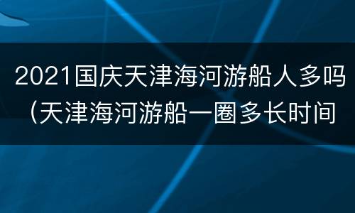 2021国庆天津海河游船人多吗（天津海河游船一圈多长时间）