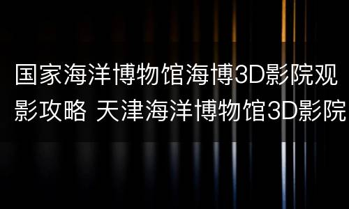 国家海洋博物馆海博3D影院观影攻略 天津海洋博物馆3D影院