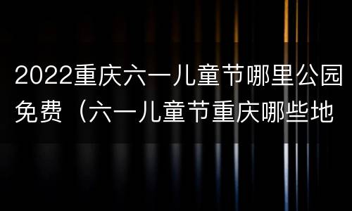2022重庆六一儿童节哪里公园免费（六一儿童节重庆哪些地方免费）