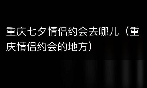 重庆七夕情侣约会去哪儿（重庆情侣约会的地方）
