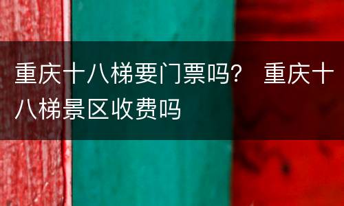 重庆十八梯要门票吗？ 重庆十八梯景区收费吗