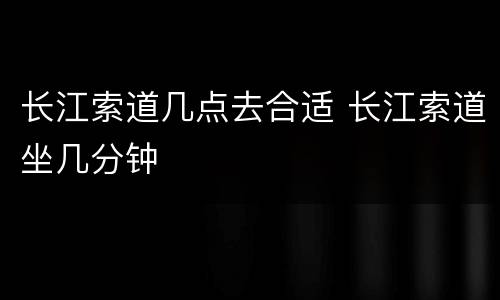长江索道几点去合适 长江索道坐几分钟