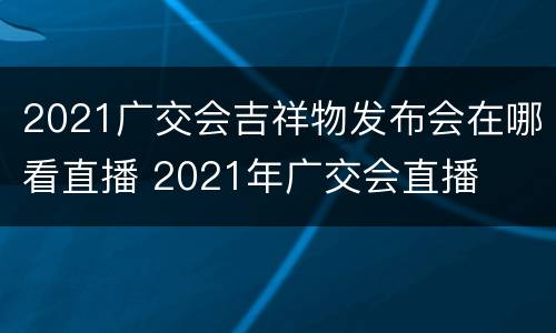 2021广交会吉祥物发布会在哪看直播 2021年广交会直播