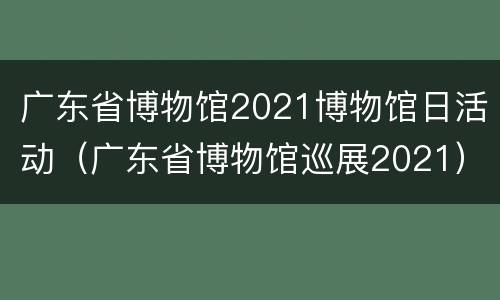 广东省博物馆2021博物馆日活动（广东省博物馆巡展2021）