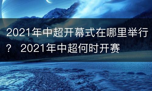2021年中超开幕式在哪里举行？ 2021年中超何时开赛