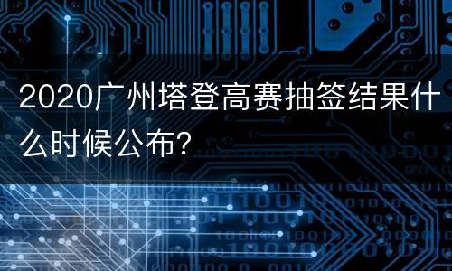2020广州塔登高赛抽签结果什么时候公布？